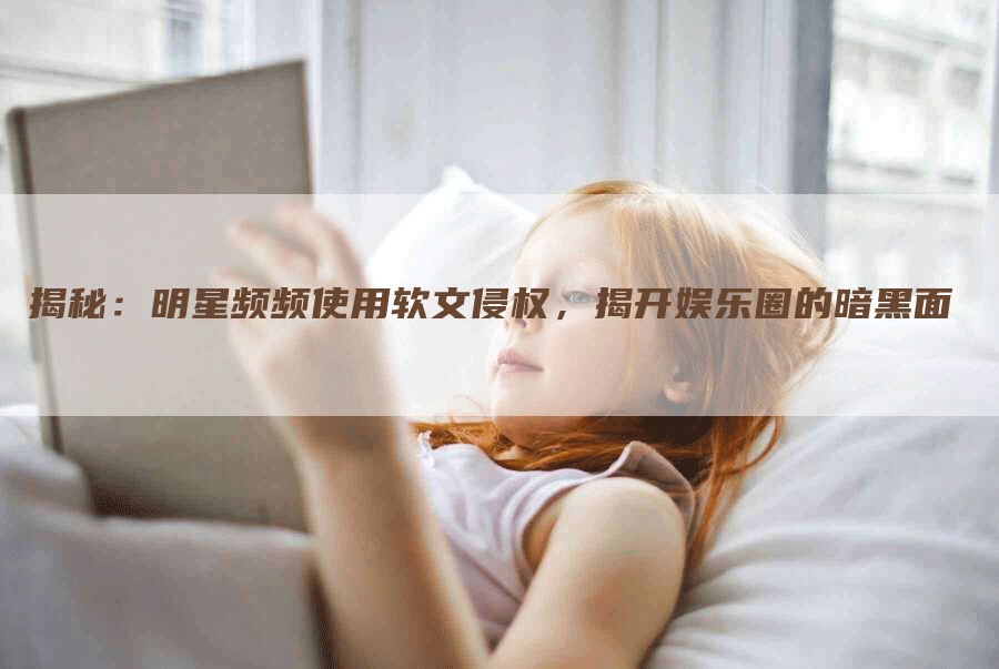 揭秘：明星频频使用软文侵权，揭开娱乐圈的暗黑面