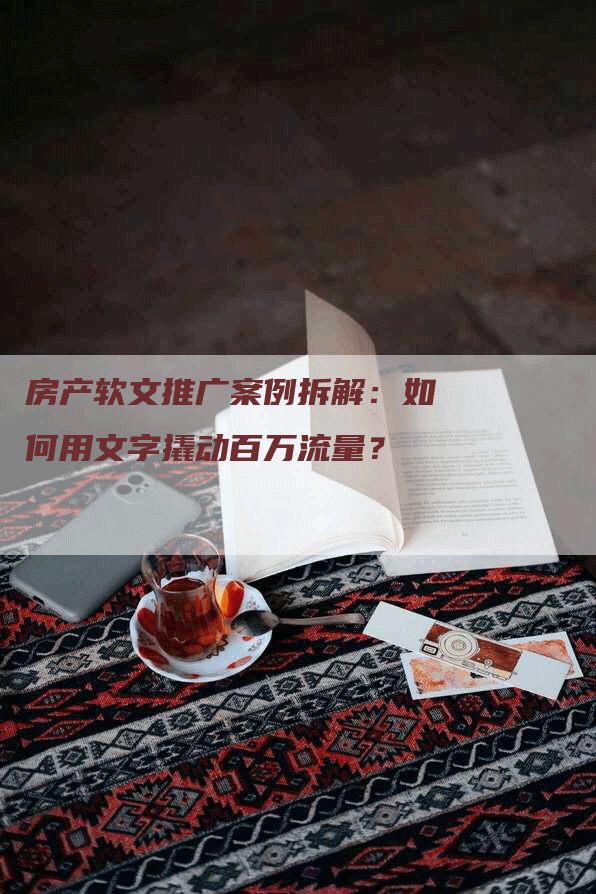 房产软文推广案例拆解：如何用文字撬动百万流量？