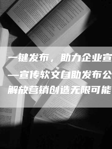 一键发布，助力企业宣传——宣传软文自助发布公司：解放营销创造无限可能