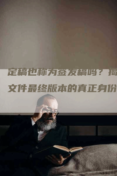 定稿也称为签发稿吗？揭秘文件最终版本的真正身份