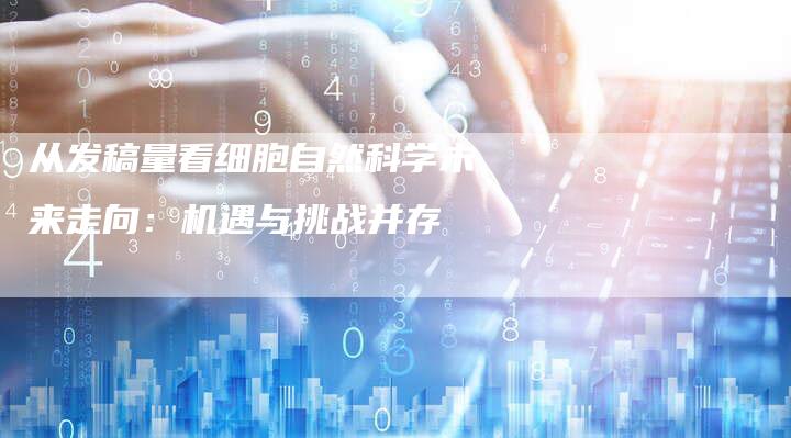 从发稿量看细胞自然科学未来走向：机遇与挑战并存