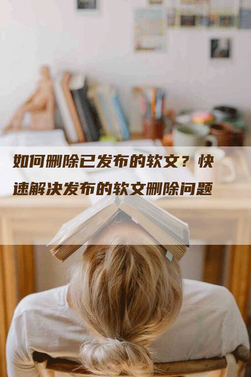 如何删除已发布的软文？快速解决发布的软文删除问题