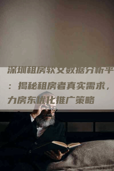 深圳租房软文数据分析平台：揭秘租房者真实需求，助力房东优化推广策略