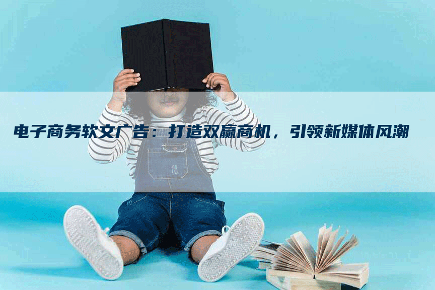 电子商务软文广告：打造双赢商机，引领新媒体风潮