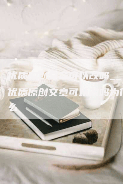 优质原创文章可以改吗__优质原创文章可以改吗为什么