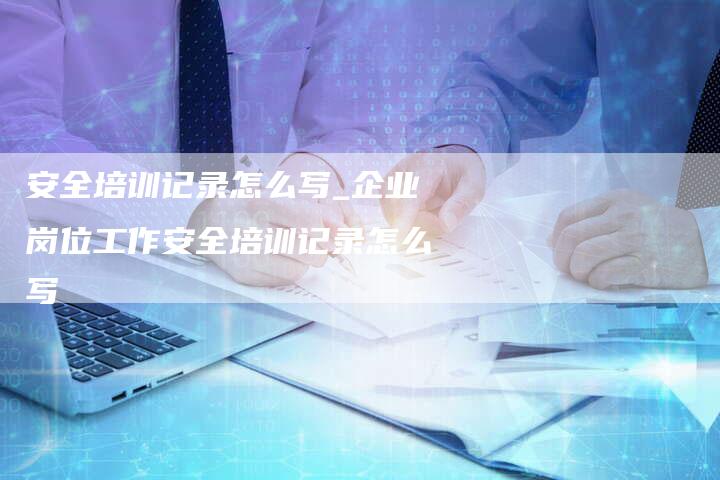 安全培训记录怎么写_企业岗位工作安全培训记录怎么写