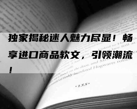 独家揭秘迷人魅力尽显！畅享进口商品软文，引领潮流！