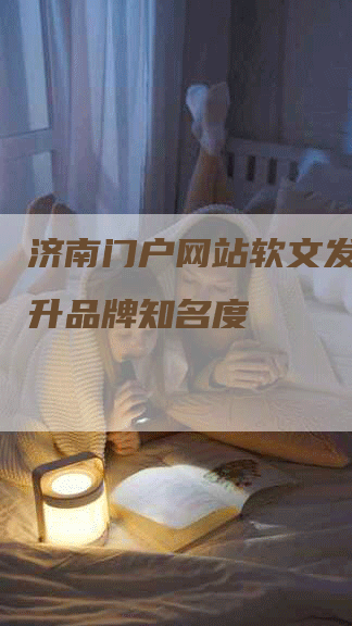 济南门户网站软文发稿，提升品牌知名度