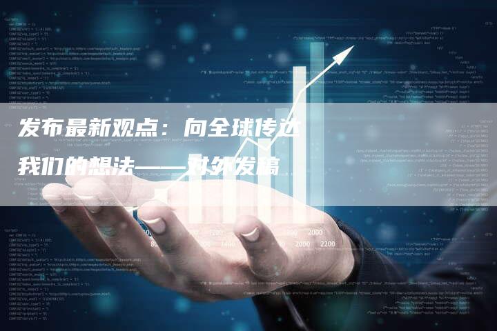 发布最新观点：向全球传达我们的想法——对外发稿