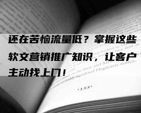 还在苦恼流量低？掌握这些软文营销推广知识，让客户主动找上门！