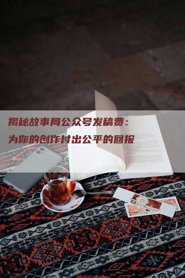 揭秘故事局公众号发稿费：为你的创作付出公平的回报