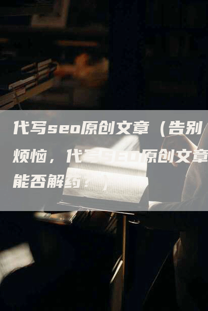 代写seo原创文章（告别烦恼，代写SEO原创文章能否解药？）