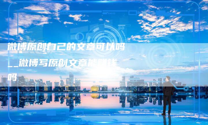 微博原创自己的文章可以吗__微博写原创文章能赚钱吗