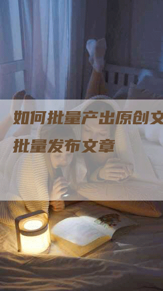 如何批量产出原创文章__批量发布文章