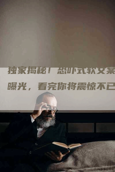 独家揭秘！恐吓式软文案例曝光，看完你将震惊不已！