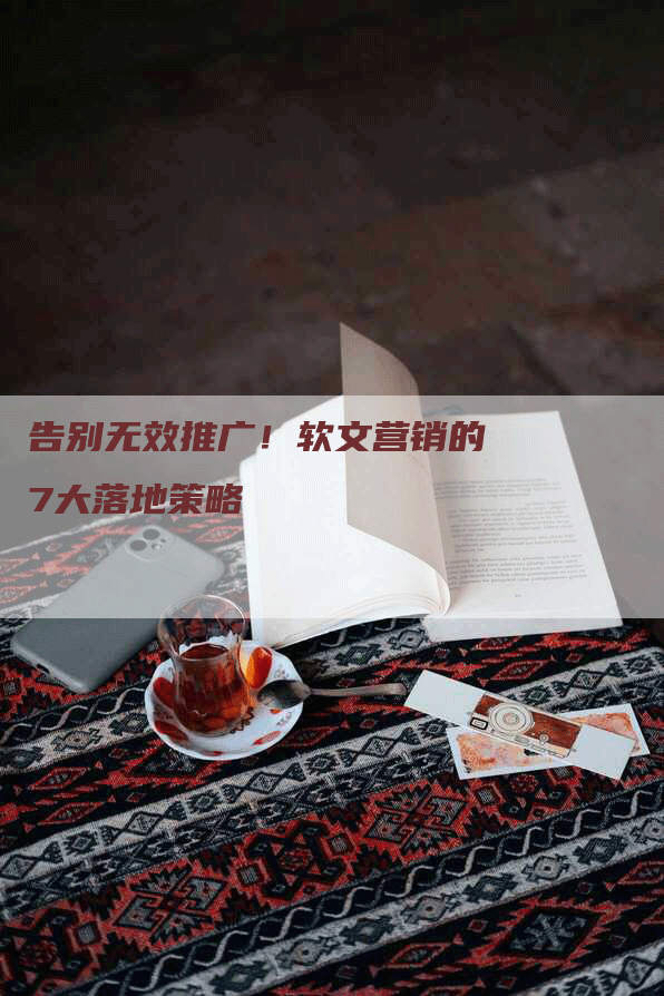 告别无效推广！软文营销的7大落地策略