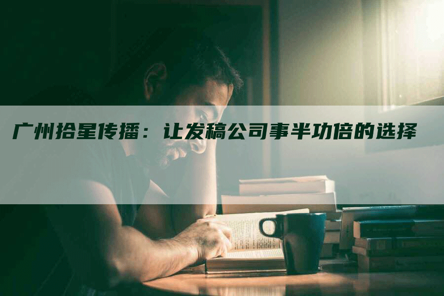 广州拾星传播：让发稿公司事半功倍的选择