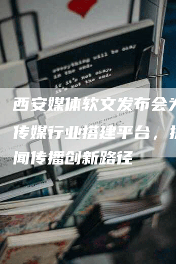 西安媒体软文发布会为西安传媒行业搭建平台，探寻新闻传播创新路径