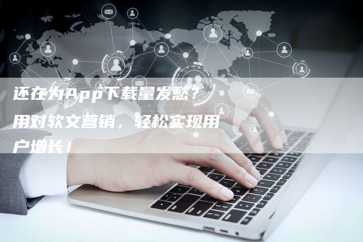 还在为App下载量发愁？用对软文营销，轻松实现用户增长！