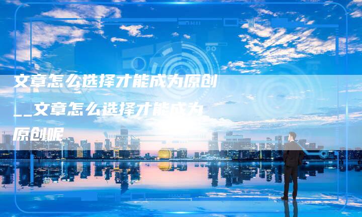 文章怎么选择才能成为原创__文章怎么选择才能成为原创呢