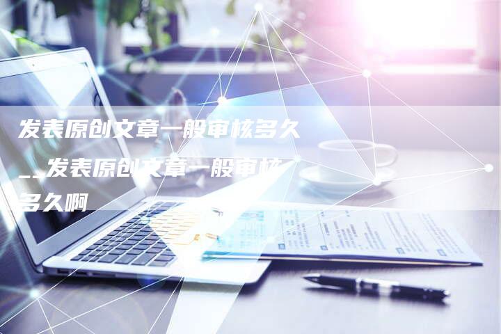 发表原创文章一般审核多久__发表原创文章一般审核多久啊