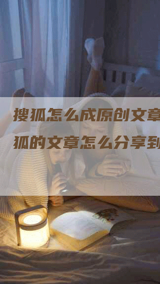 搜狐怎么成原创文章__搜狐的文章怎么分享到微信