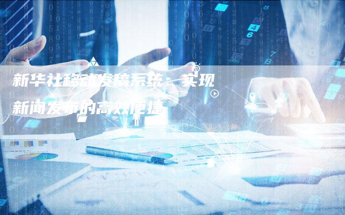 新华社移动发稿系统：实现新闻发布的高效便捷