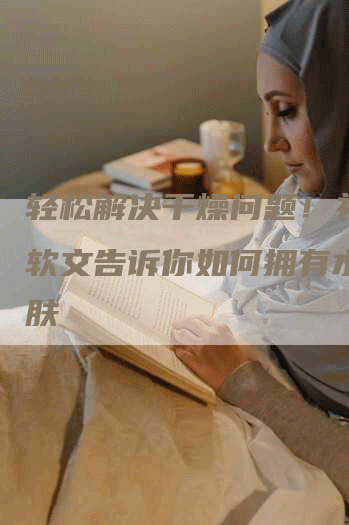 轻松解决干燥问题！补水仪软文告诉你如何拥有水润肌肤