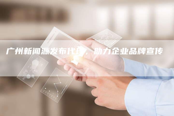 广州新闻源发布代理，助力企业品牌宣传