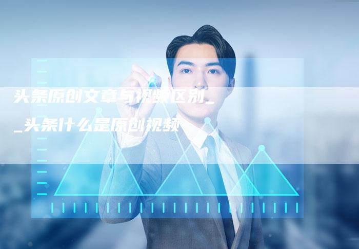 头条原创文章与视频区别__头条什么是原创视频