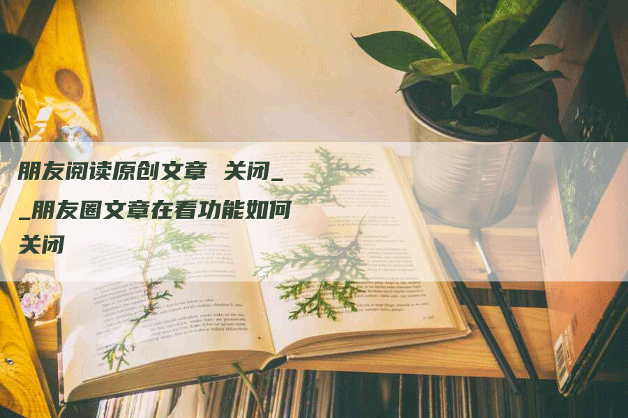 朋友阅读原创文章 关闭__朋友圈文章在看功能如何关闭