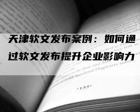 天津软文发布案例：如何通过软文发布提升企业影响力