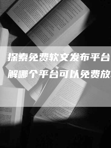 探索免费软文发布平台，了解哪个平台可以免费放软文