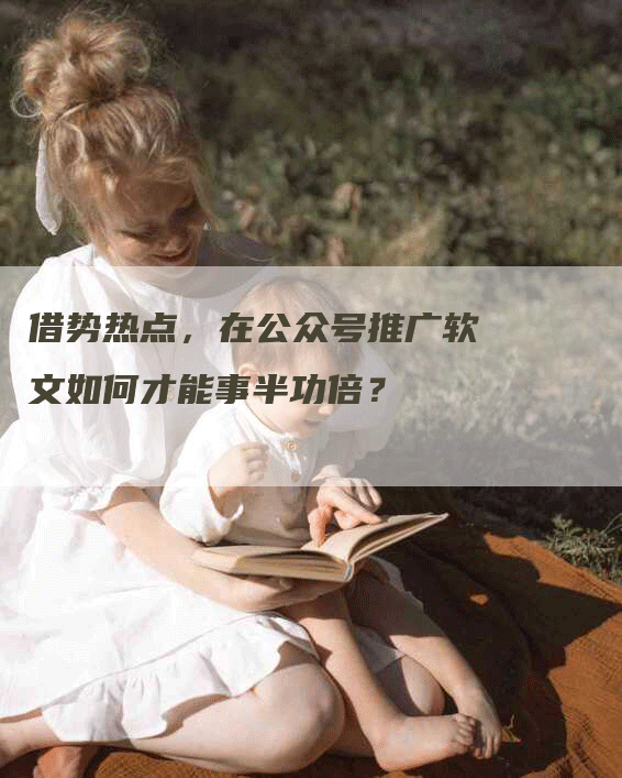 借势热点，在公众号推广软文如何才能事半功倍？