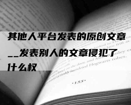 其他人平台发表的原创文章__发表别人的文章侵犯了什么权