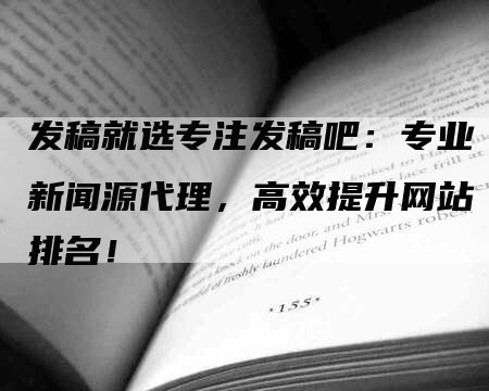 发稿就选专注发稿吧：专业新闻源代理，高效提升网站排名！