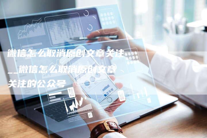 微信怎么取消原创文章关注__微信怎么取消原创文章关注的公众号