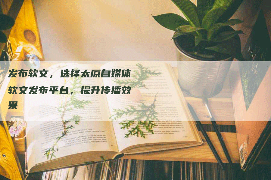 发布软文，选择太原自媒体软文发布平台，提升传播效果