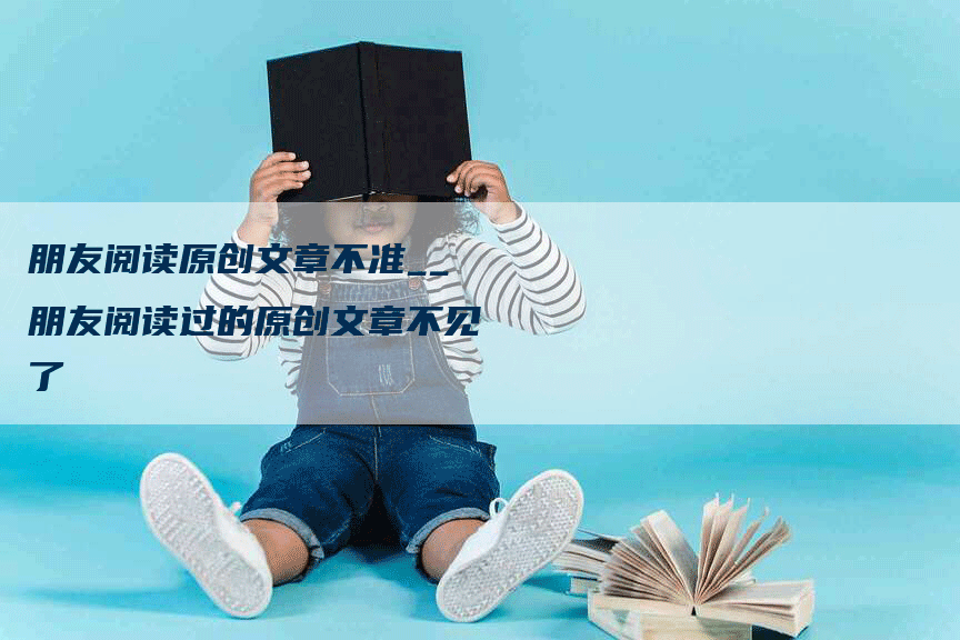 朋友阅读原创文章不准__朋友阅读过的原创文章不见了