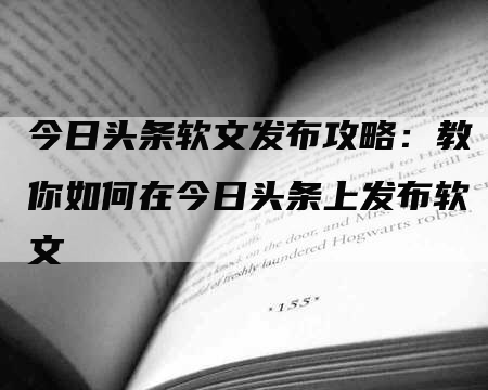 今日头条软文发布攻略：教你如何在今日头条上发布软文