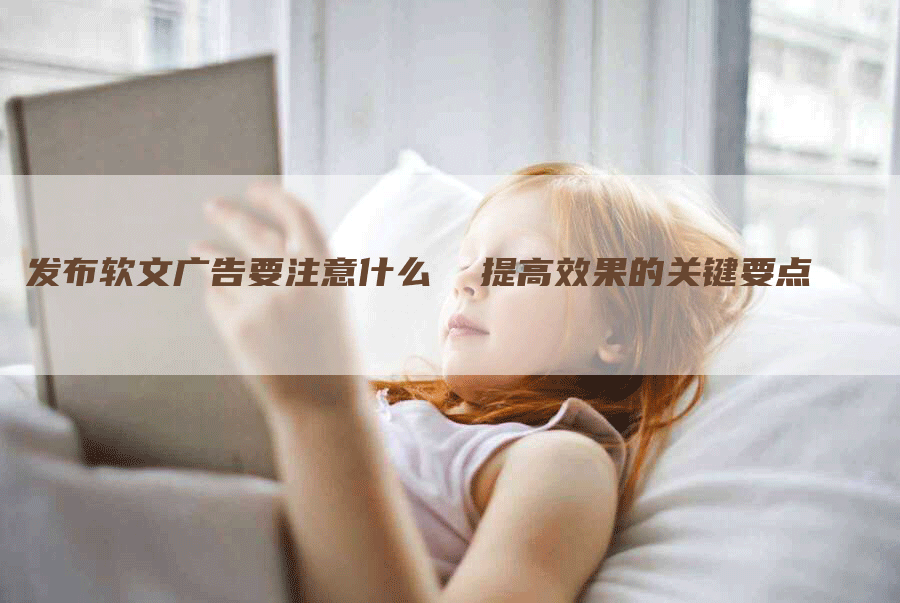 发布软文广告要注意什么  提高效果的关键要点