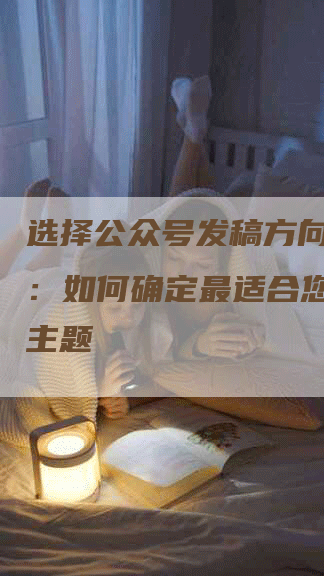 选择公众号发稿方向的技巧：如何确定最适合您的内容主题