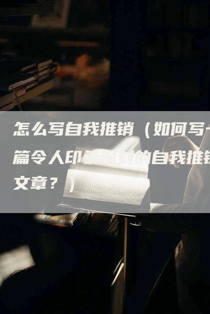 怎么写自我推销（如何写一篇令人印象深刻的自我推销文章？）