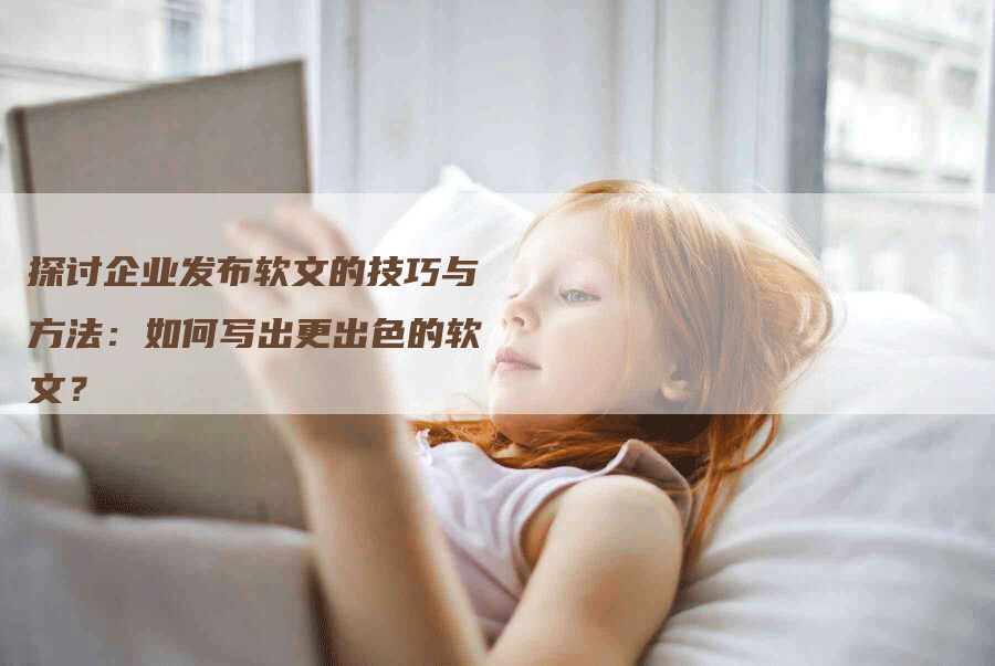 探讨企业发布软文的技巧与方法：如何写出更出色的软文？