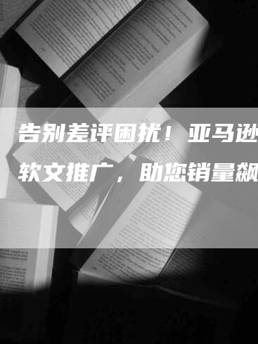 告别差评困扰！亚马逊测评软文推广，助您销量飙升！