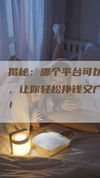 揭秘：哪个平台可以写软文，让你轻松挣钱又广为人知！