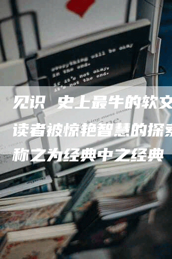 见识 史上最牛的软文 ，读者被惊艳智慧的探索一致称之为经典中之经典