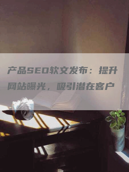 产品SEO软文发布：提升网站曝光，吸引潜在客户