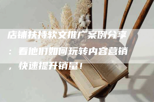 店铺扶持软文推广案例分享：看他们如何玩转内容营销，快速提升销量！