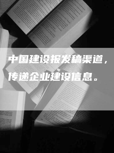 中国建设报发稿渠道，快速传递企业建设信息。